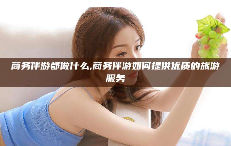 德阳商务伴游都做什么,商务伴游如何提供优质的旅游服务