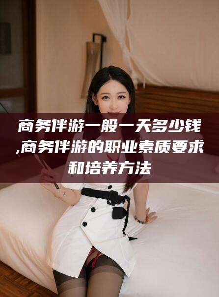德阳商务伴游一般一天多少钱,商务伴游的职业素质要求和培养方法