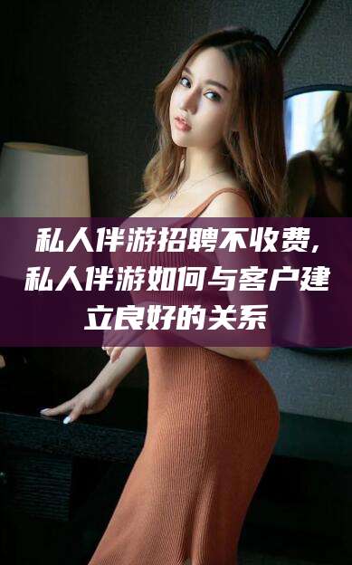 德阳私人伴游招聘不收费,私人伴游如何与客户建立良好的关系
