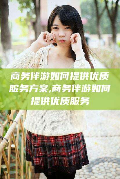 德阳商务伴游如何提供优质服务方案,商务伴游如何提供优质服务