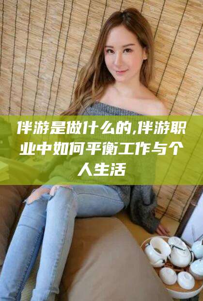 德阳伴游是做什么的,伴游职业中如何平衡工作与个人生活