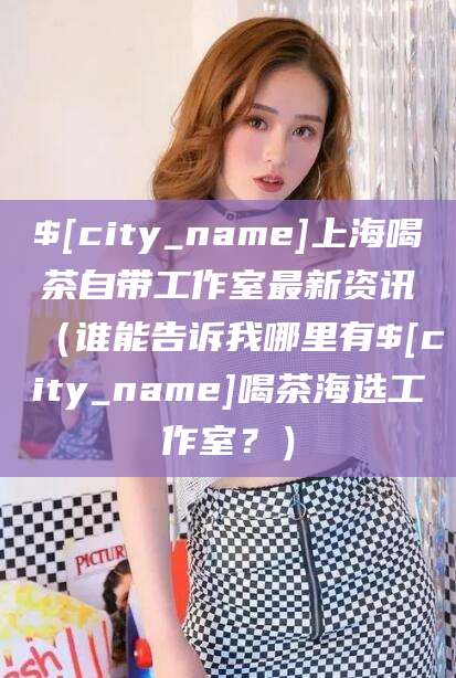 德阳上海喝茶自带工作室最新资讯（谁能告诉我哪里有德阳喝茶海选工作室？）