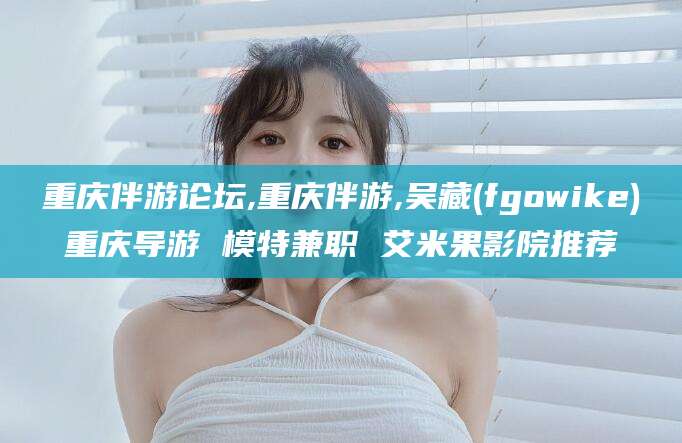 重庆伴游论坛,重庆伴游,吴藏(fgowike)重庆导游 模特兼职 艾米果影院推荐