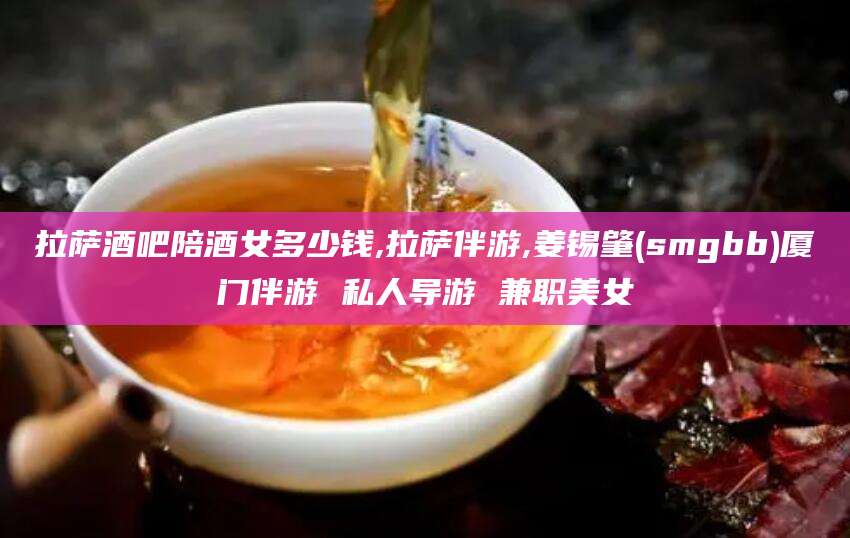 德阳拉萨酒吧陪酒女多少钱,拉萨伴游,姜锡肇(smgbb)厦门伴游 私人导游 兼职美女