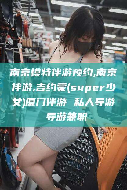 德阳南京模特伴游预约,南京伴游,吉约蒙(super少女)厦门伴游 私人导游 导游兼职