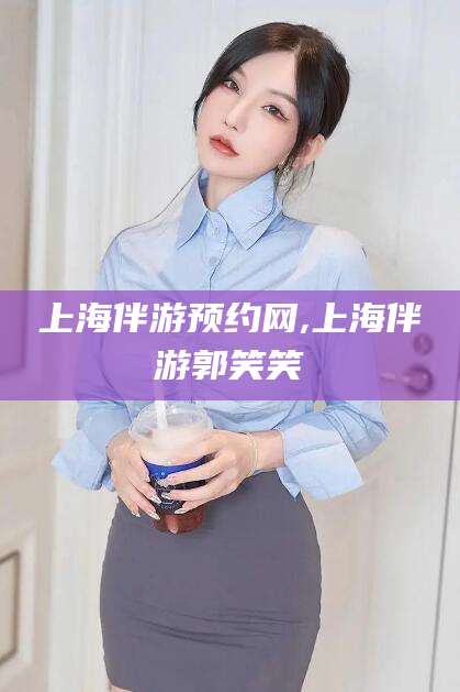 德阳上海伴游预约网,上海伴游郭笑笑