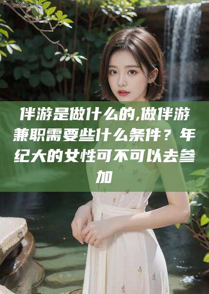 德阳伴游是做什么的,做伴游兼职需要些什么条件？年纪大的女性可不可以去参加