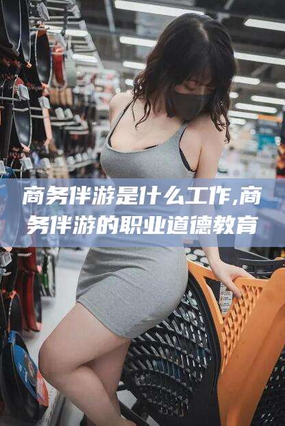 德阳商务伴游是什么工作,商务伴游的职业道德教育