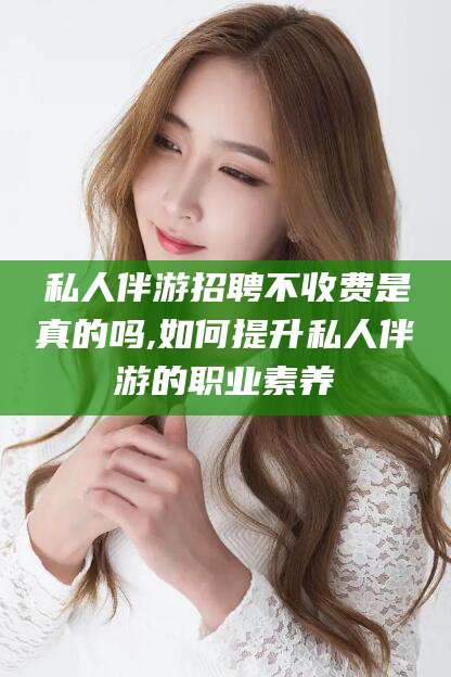 德阳私人伴游招聘不收费是真的吗,如何提升私人伴游的职业素养