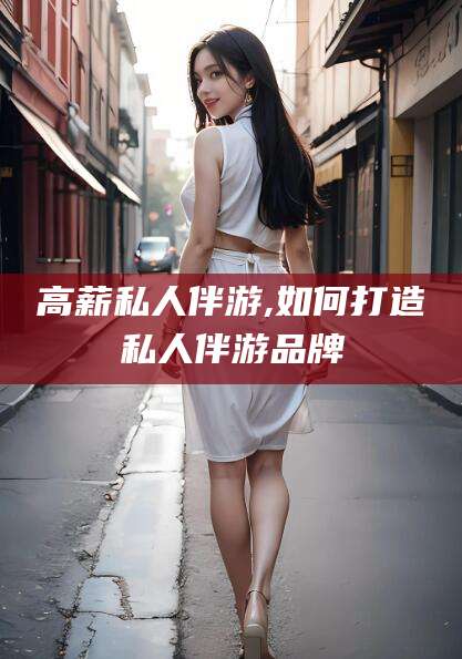 德阳高薪私人伴游,如何打造私人伴游品牌