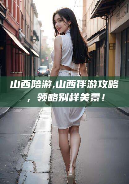 德阳山西陪游,山西伴游攻略，领略别样美景！