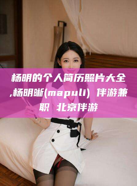 德阳杨明的个人简历照片大全,杨明晰(mapuli) 伴游兼职 北京伴游
