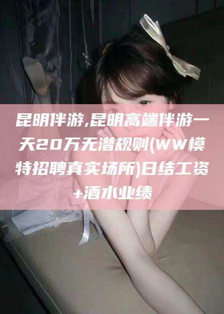 德阳昆明伴游,昆明高端伴游一天20万无潜规则(WW模特招聘真实场所)日结工资+酒水业绩