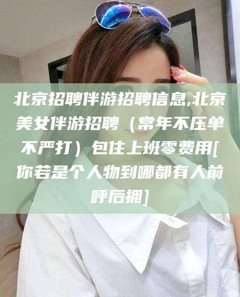 德阳北京招聘伴游招聘信息,北京美女伴游招聘（常年不压单不严打）包住上班零费用[你若是个人物到哪都有人前呼后拥]