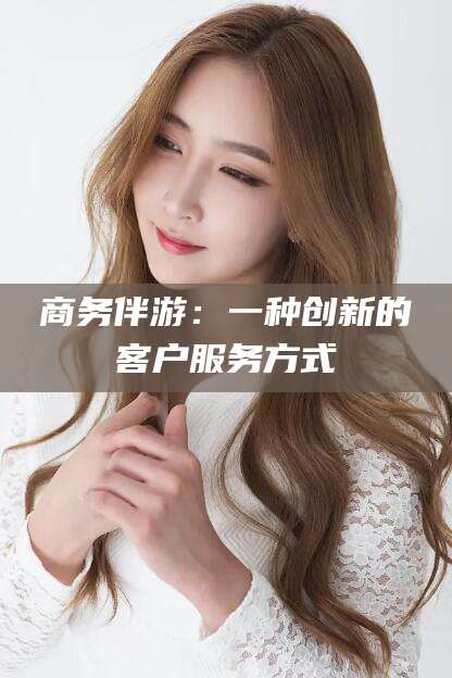 德阳商务伴游：一种创新的客户服务方式