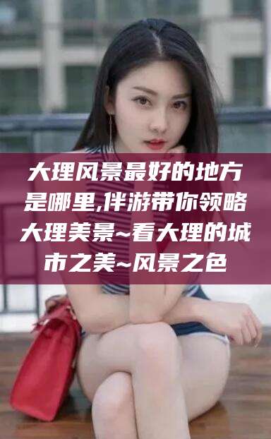 德阳大理风景最好的地方是哪里,伴游带你领略大理美景~看大理的城市之美~风景之色