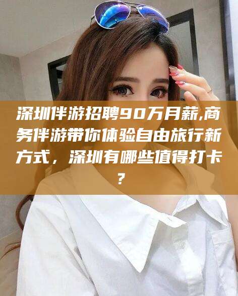 德阳深圳伴游招聘90万月薪,商务伴游带你体验自由旅行新方式，深圳有哪些值得打卡？