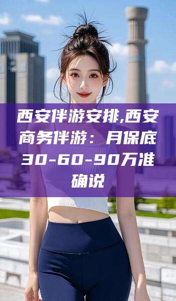 德阳西安伴游安排,西安商务伴游：月保底30-60-90万准确说