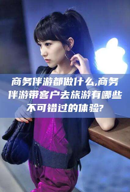 商务伴游都做什么,商务伴游带客户去旅游有哪些不可错过的体验?