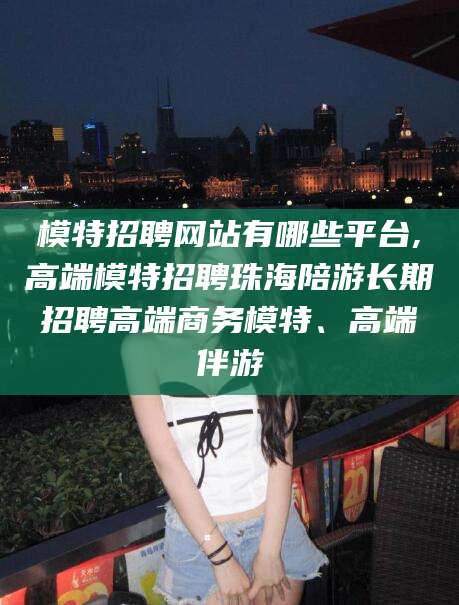 德阳模特招聘网站有哪些平台,高端模特招聘珠海陪游长期招聘高端商务模特、高端伴游