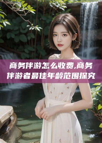 德阳商务伴游怎么收费,商务伴游者最佳年龄范围探究