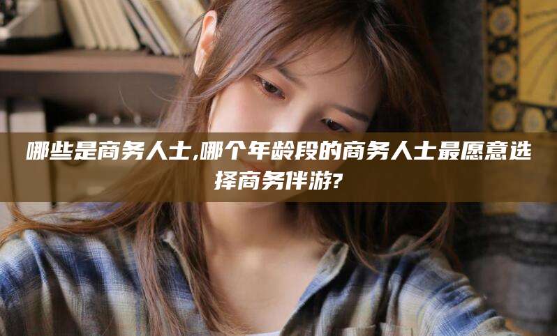 德阳哪些是商务人士,哪个年龄段的商务人士最愿意选择商务伴游?