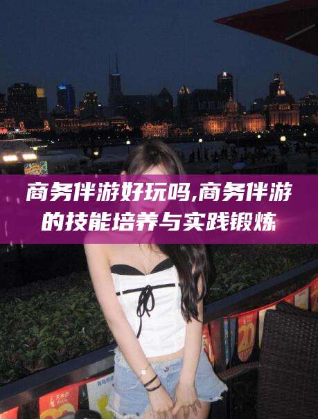 德阳商务伴游好玩吗,商务伴游的技能培养与实践锻炼