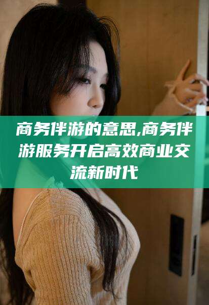 德阳商务伴游的意思,商务伴游服务开启高效商业交流新时代