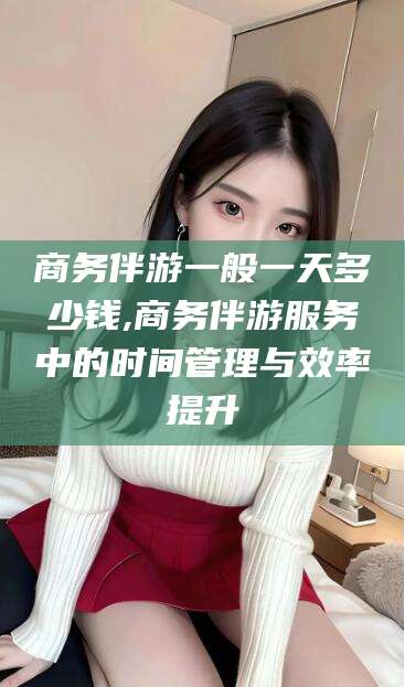 德阳商务伴游一般一天多少钱,商务伴游服务中的时间管理与效率提升